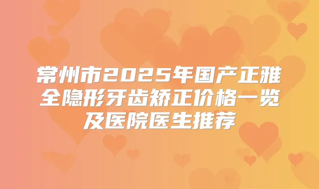 常州市2025年国产正雅全隐形牙齿矫正价格一览及医院医生推荐