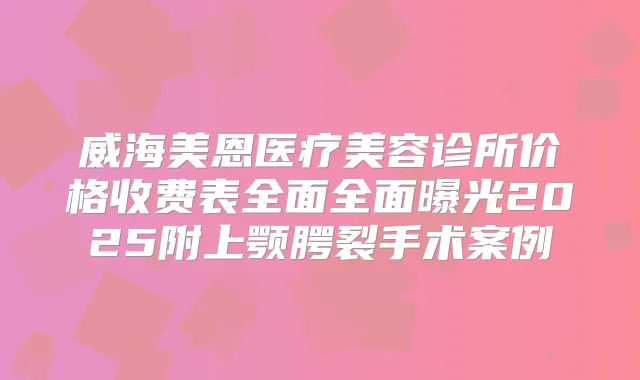 威海美恩医疗美容诊所价格收费表全面全面曝光2025附上颚腭裂手术案例
