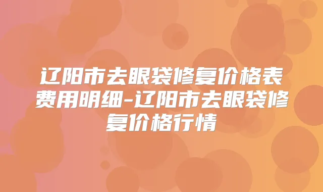 辽阳市去眼袋修复价格表费用明细-辽阳市去眼袋修复价格行情