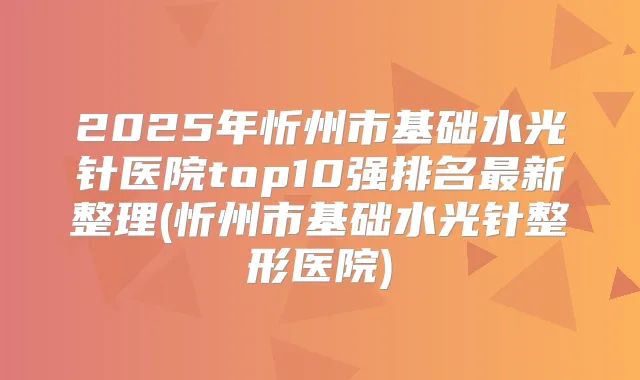 2025年忻州市基础水光针医院top10强排名新整理(忻州市基础水光针整形医院)