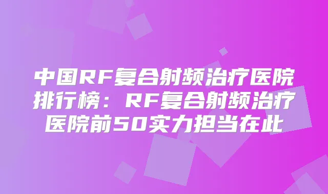 中国RF复合射频医院排行榜:RF复合射频医院前50实力担当在此