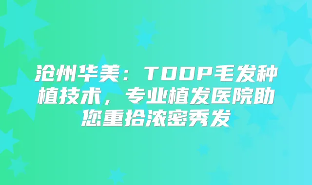 沧州华美：TDDP毛发种植技术，专业植发医院助您重拾浓密秀发