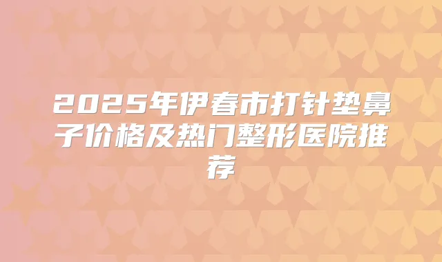 2025年伊春市打针垫鼻子价格及热门整形医院推荐