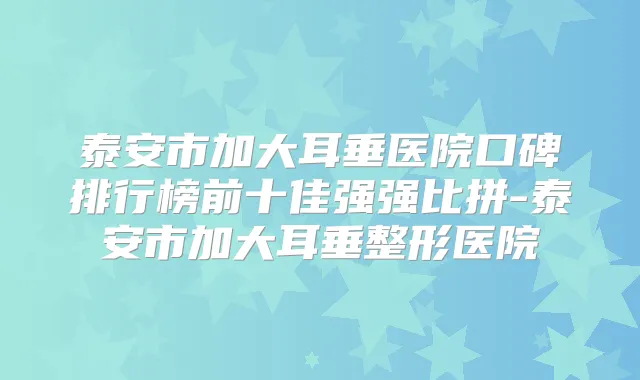 泰安市加大耳垂医院口碑排行榜前十佳强强比拼-泰安市加大耳垂整形医院
