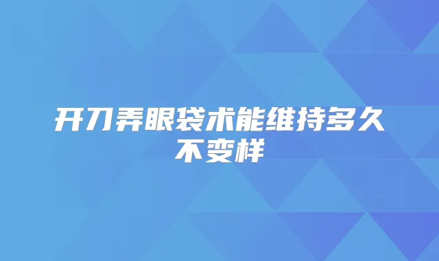 开刀弄眼袋术能维持多久不变样