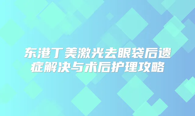 东港丁美激光去眼袋后遗症解决与术后护理攻略