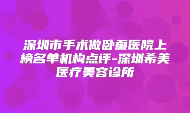 深圳市手术做卧蚕医院上榜名单机构点评-深圳希美医疗美容诊所