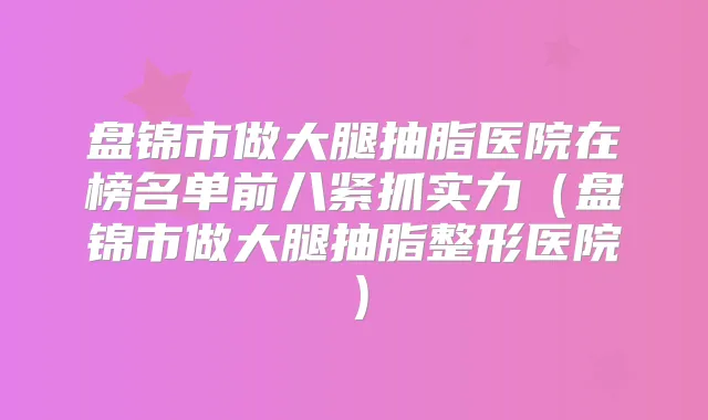 盘锦市做大腿抽脂医院在榜名单前八紧抓实力(盘锦市做大腿抽脂整形医院)