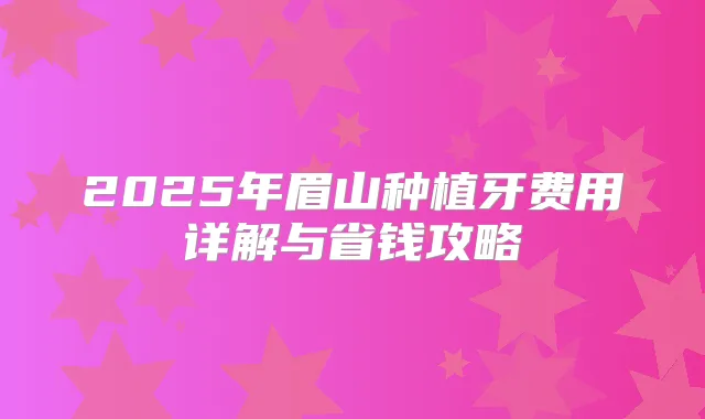 2025年眉山种植牙费用详解与省钱攻略
