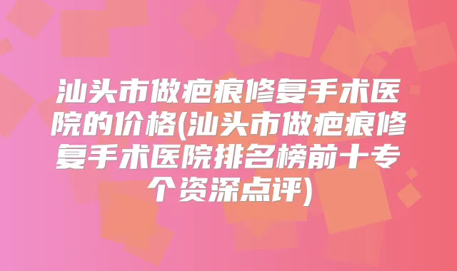 汕头市做疤痕修复手术医院的价格(汕头市做疤痕修复手术医院排名榜前十专个资深点评)
