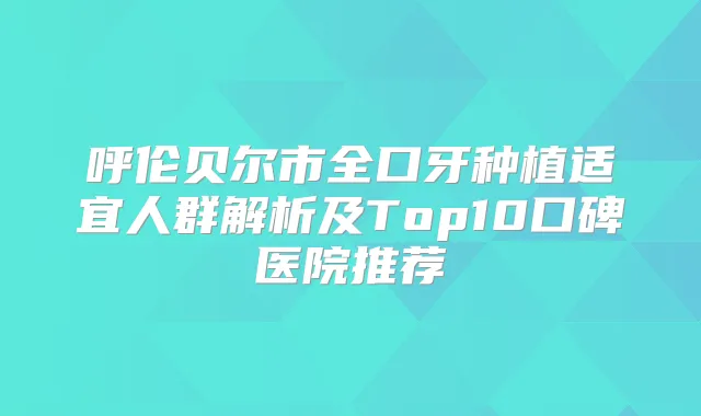 呼伦贝尔市全口牙种植适宜人群解析及Top10口碑医院推荐