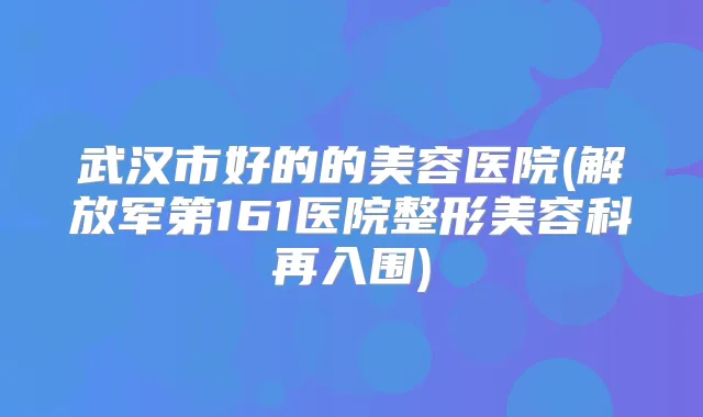 武汉市好的的美容医院(解放军第161医院整形美容科再入围)