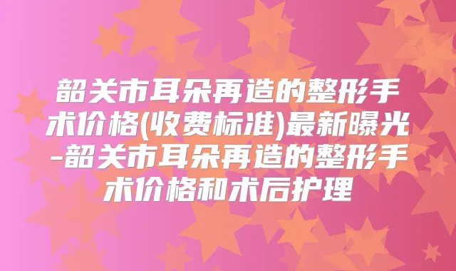 韶关市耳朵再造的整形手术价格(收费标准)新曝光-韶关市耳朵再造的整形手术价格和术后护理