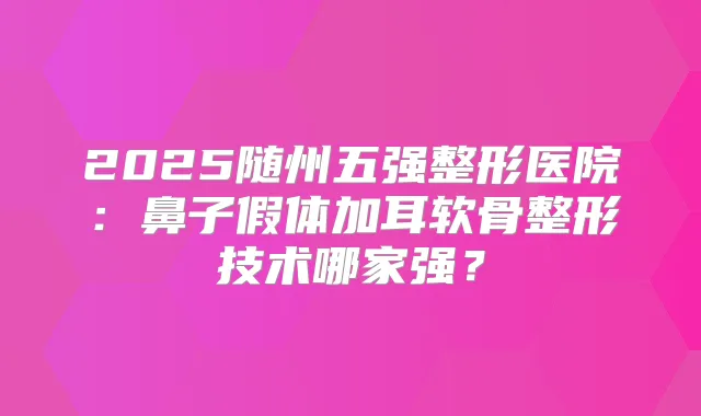 2025随州五强整形医院:鼻子假体加耳软骨整形技术哪家强?
