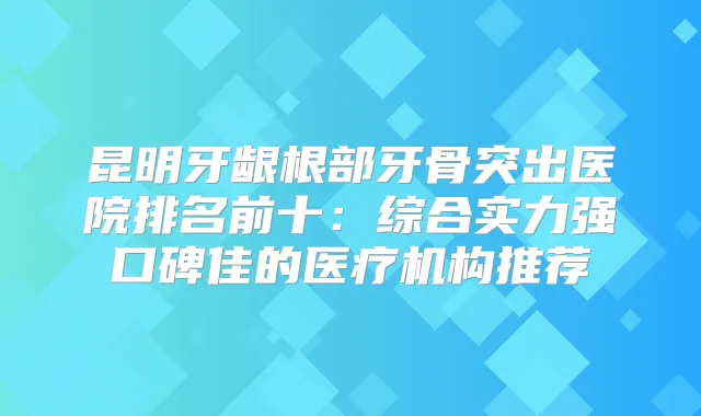 昆明牙龈根部牙骨突出医院排名前十:综合实力强口碑佳的医疗机构推荐