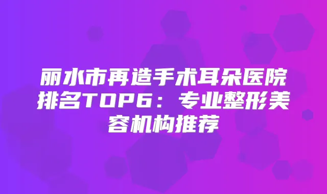 丽水市再造手术耳朵医院排名TOP6：专业整形美容机构推荐