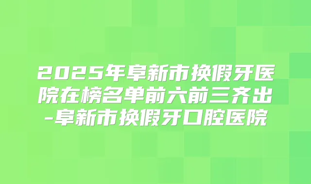 2025年阜新市换假牙医院在榜名单前六前三齐出-阜新市换假牙口腔医院