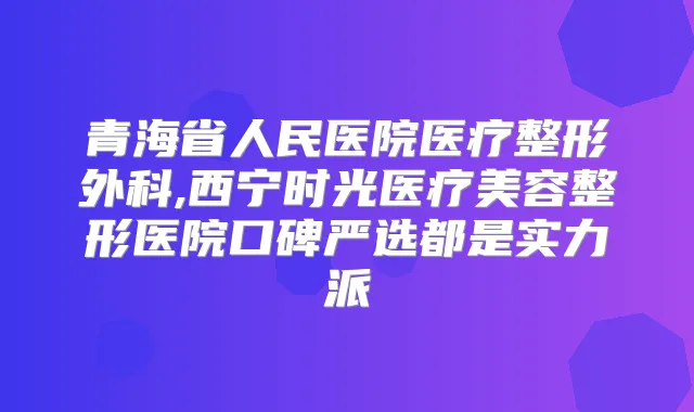 青海省人民医院医疗整形外科,西宁时光医疗美容整形医院口碑严选都是实力派