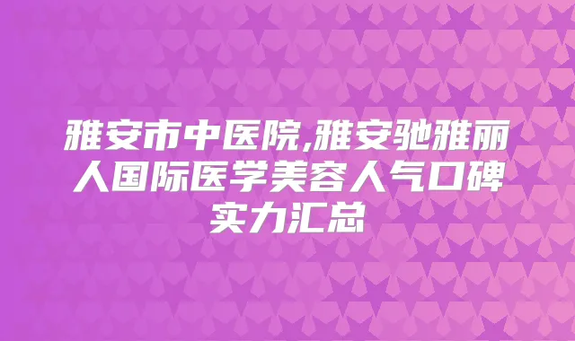 雅安市中医院,雅安驰雅丽人国际医学美容人气口碑实力汇总