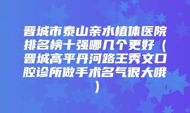 晋城市泰山亲水植体医院排名榜十强哪几个更好(晋城高平丹河路王秀文口腔诊所做手术名气很大哦)