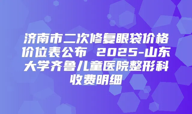 济南市二次修复眼袋价格价位表公布 2025-山东大学齐鲁儿童医院整形科收费明细