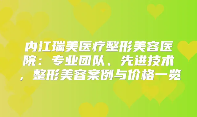 内江瑞美医疗整形美容医院:专业团队、先进技术,整形美容案例与价格一览