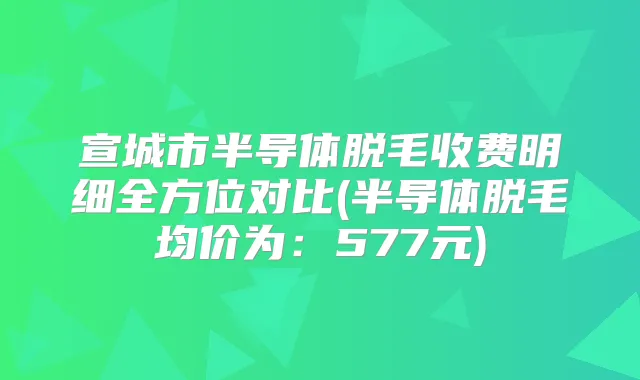宣城市半导体脱毛收费明细全方位对比(半导体脱毛均价为：577元)