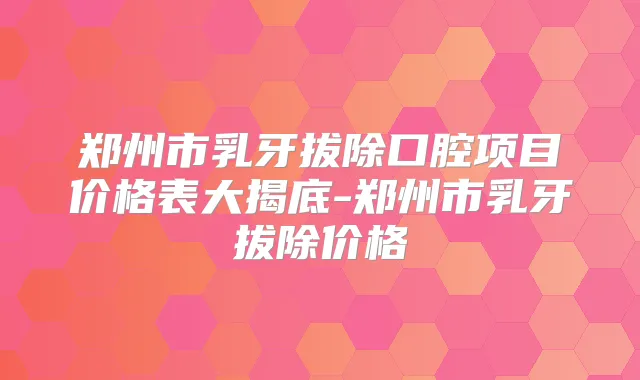 郑州市乳牙拔除口腔项目价格表大揭底-郑州市乳牙拔除价格