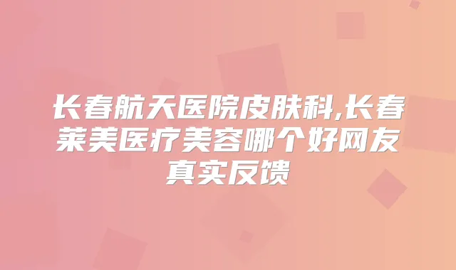 长春航天医院皮肤科,长春莱美医疗美容哪个好网友真实反馈