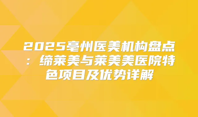 2025亳州医美机构盘点：缔莱美与莱美美医院特色项目及优势详解