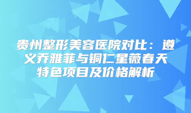 贵州整形美容医院对比：遵义乔雅菲与铜仁星薇春天特色项目及价格解析