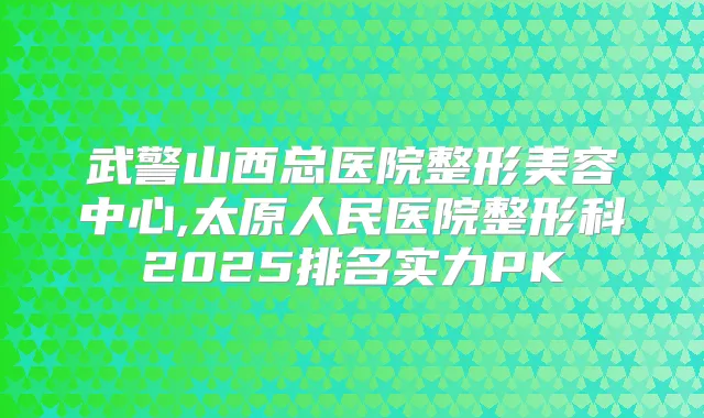 武警山西总医院整形美容中心,太原人民医院整形科2025排名实力PK