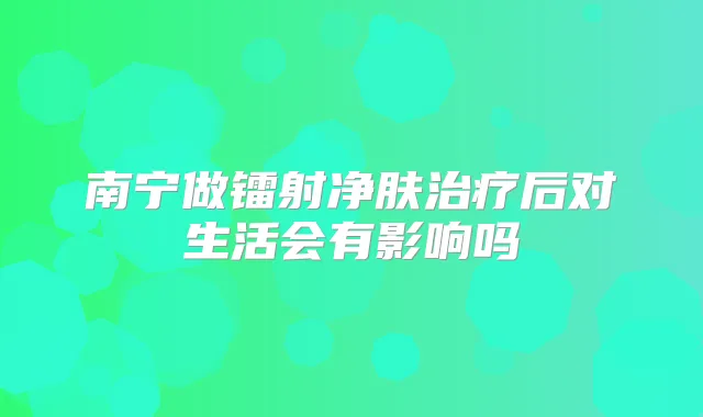 南宁做镭射净肤后对生活会有影响吗