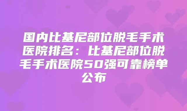 国内比基尼部位脱毛手术医院排名：比基尼部位脱毛手术医院50强可靠榜单公布