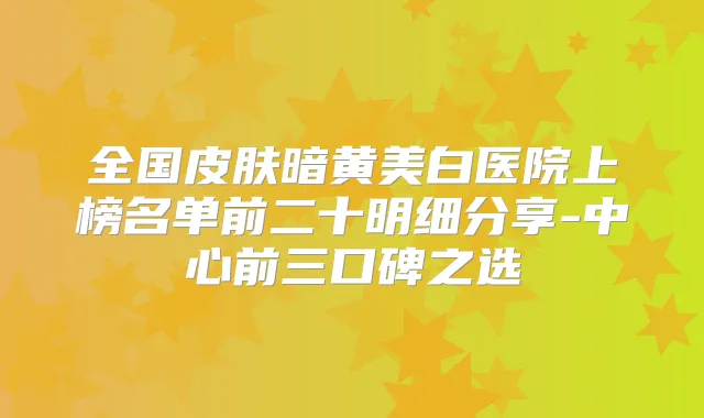全国皮肤暗黄美白医院上榜名单前二十明细分享-中心前三口碑之选