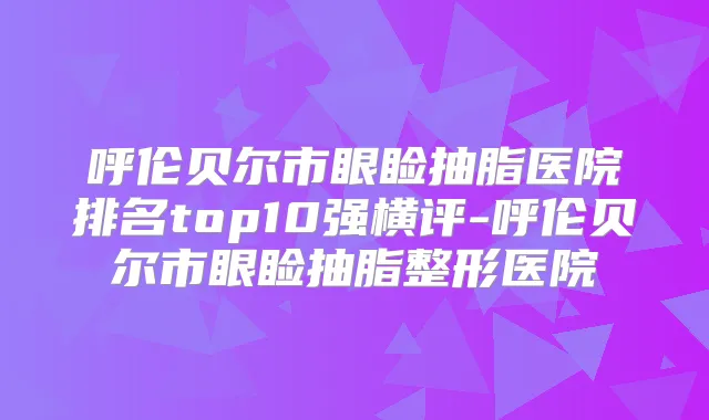 呼伦贝尔市眼睑抽脂医院排名top10强横评-呼伦贝尔市眼睑抽脂整形医院