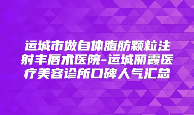 运城市做自体脂肪颗粒注射丰唇术医院-运城丽霞医疗美容诊所口碑人气汇总
