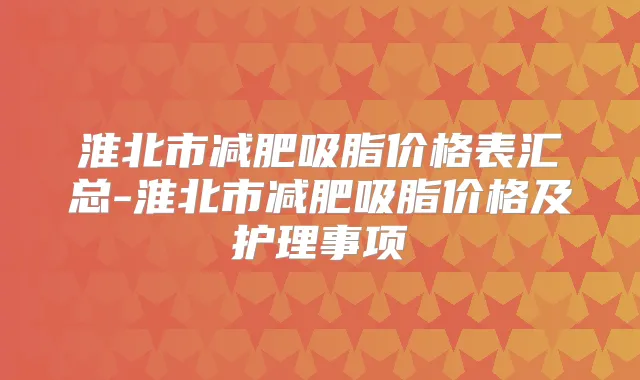 淮北市减肥吸脂价格表汇总-淮北市减肥吸脂价格及护理事项
