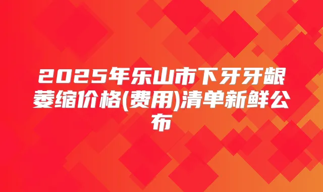 2025年乐山市下牙牙龈萎缩价格(费用)清单新鲜公布