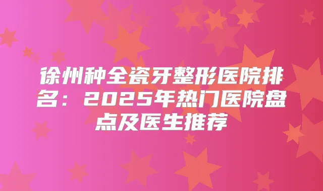 徐州种全瓷牙整形医院排名:2025年热门医院盘点及医生推荐