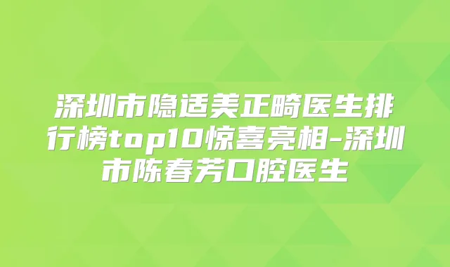 深圳市隐适美正畸医生排行榜top10惊喜亮相-深圳市陈春芳口腔医生