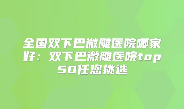 全国双下巴微雕医院哪家好：双下巴微雕医院top50任您挑选