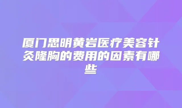 厦门思明黄岩医疗美容针灸隆胸的费用的因素有哪些