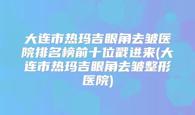 大连市热玛吉眼角去皱医院排名榜前十位戳进来(大连市热玛吉眼角去皱整形医院)