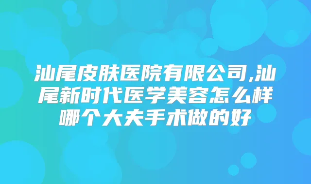 汕尾皮肤医院有限公司,汕尾新时代医学美容怎么样哪个大夫手术做的好