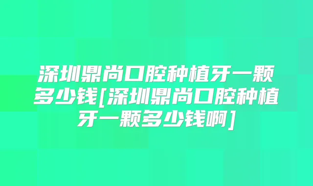 深圳鼎尚口腔种植牙一颗多少钱[深圳鼎尚口腔种植牙一颗多少钱啊]