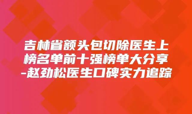 吉林省额头包切除医生上榜名单前十强榜单大分享-赵劲松医生口碑实力追踪