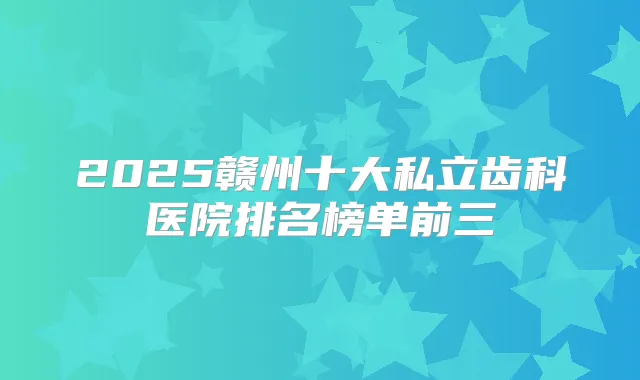 2025赣州十大私立齿科医院排名榜单前三