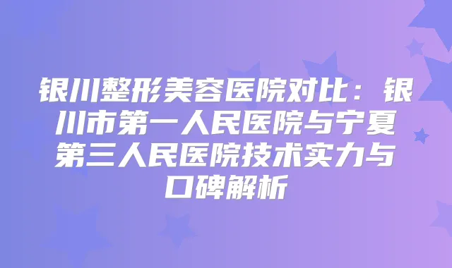 银川整形美容医院对比:银川市第一人民医院与宁夏第三人民医院技术实力与口碑解析