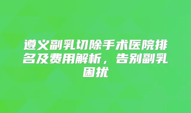 遵义副乳切除手术医院排名及费用解析，告别副乳困扰